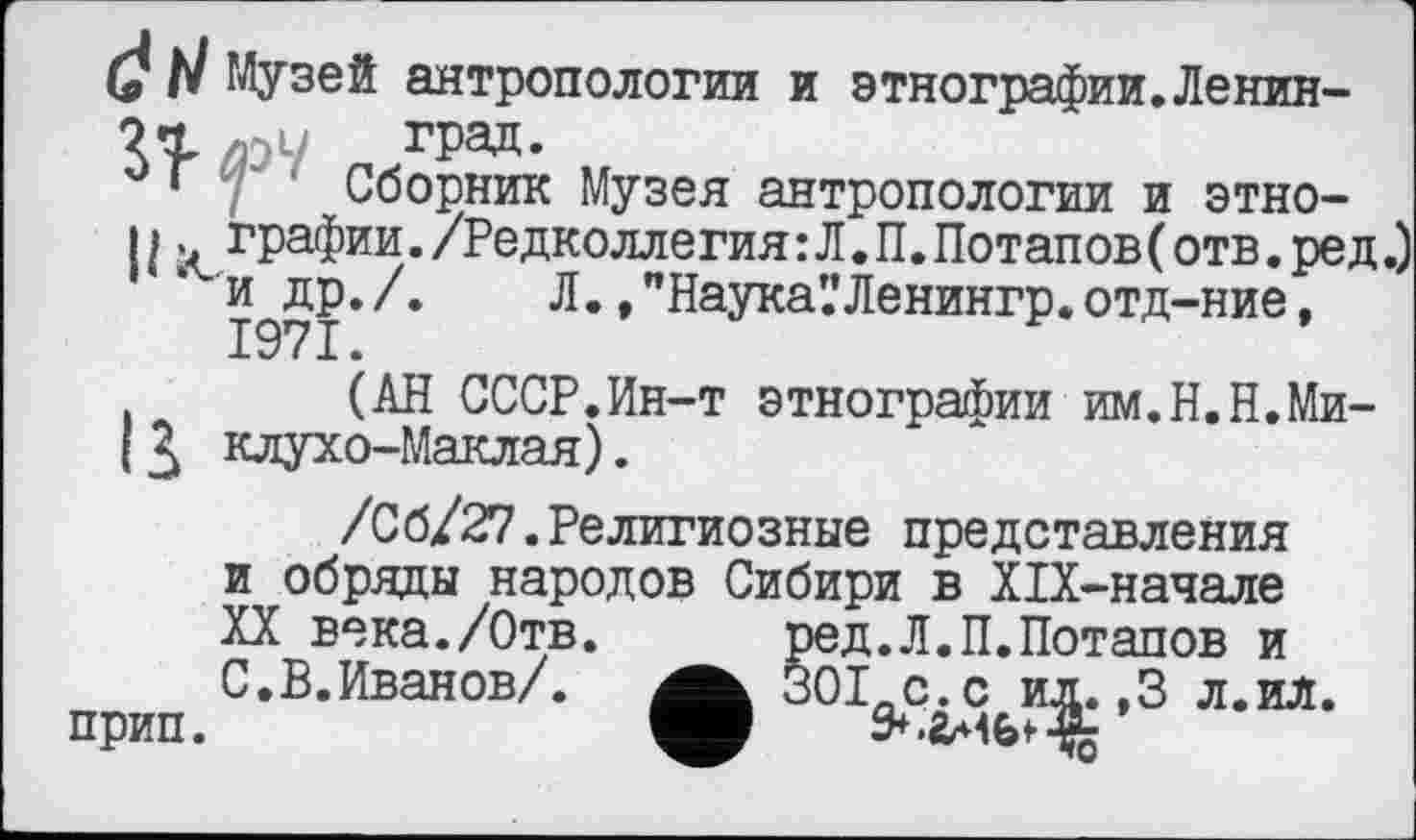 ﻿(2 N Музей антропологии и этнографии.Ленин-VL л-л град.
м‘ Сборник Музея антропологии и этно-
II. графин./Редколлегия:Л.П.Потапов(отв.ред. и др./. Л. ,"Наука’.’Ленингр.отд-ние, 1971.
(АН СССР.Ин-т этнографии им.Н.Н.Ми-I Зк клухо-Маклая).
/Сб/27.Религиозные представления и обряды народов Сибири в Х1Х-начале XX века./Отв.	ред.Л.П.Потапов и
С.В.Иванов/. 30I-C.C ил. ,3 л.ил. прип.